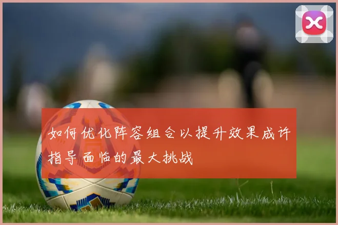 如何优化阵容组合以提升效果成许指导面临的最大挑战