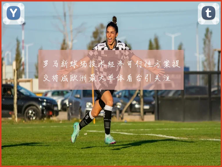 罗马新球场技术经济可行性方案提交将成欧洲最大单体看台引关注