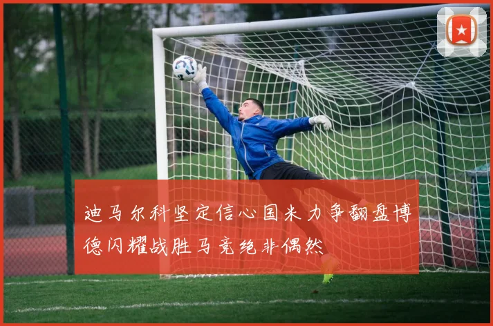 迪马尔科坚定信心国米力争翻盘博德闪耀战胜马竞绝非偶然