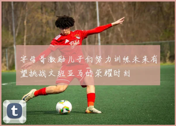 字母哥激励儿子们努力训练未来有望挑战文班亚马的荣耀时刻