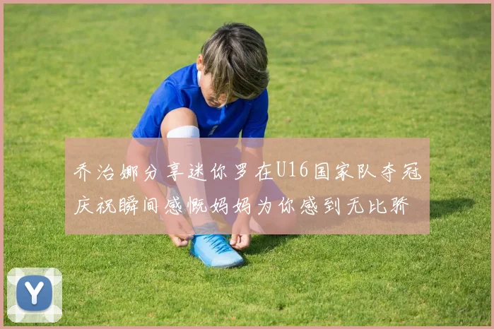 乔治娜分享迷你罗在U16国家队夺冠庆祝瞬间感慨妈妈为你感到无比骄傲