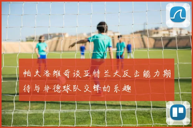 帕夫洛维奇谈亚特兰大反击能力期待与非德球队交锋的乐趣