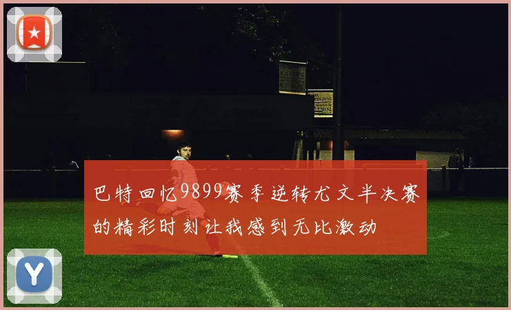 巴特回忆9899赛季逆转尤文半决赛的精彩时刻让我感到无比激动
