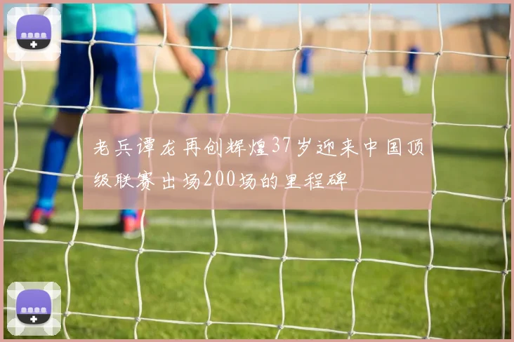老兵谭龙再创辉煌37岁迎来中国顶级联赛出场200场的里程碑