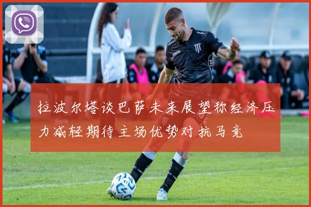 拉波尔塔谈巴萨未来展望称经济压力减轻期待主场优势对抗马竞