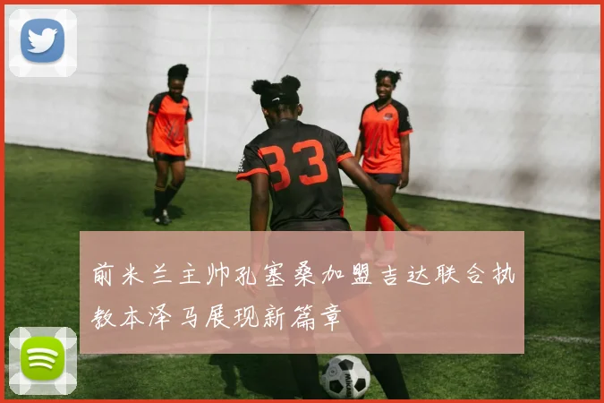 前米兰主帅孔塞桑加盟吉达联合执教本泽马展现新篇章