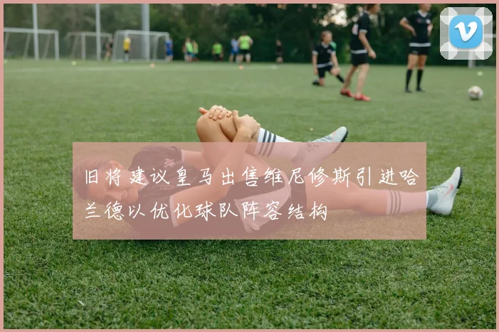 旧将建议皇马出售维尼修斯引进哈兰德以优化球队阵容结构