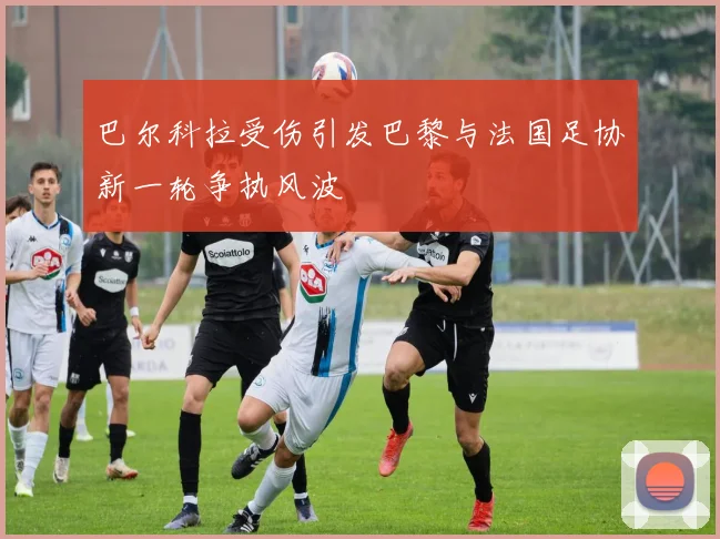 巴尔科拉受伤引发巴黎与法国足协新一轮争执风波