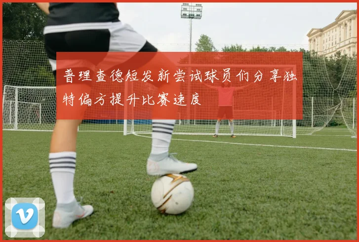 普理查德短发新尝试球员们分享独特偏方提升比赛速度