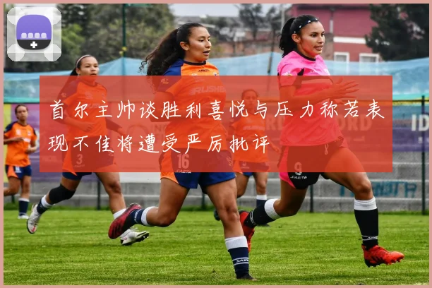 首尔主帅谈胜利喜悦与压力称若表现不佳将遭受严厉批评