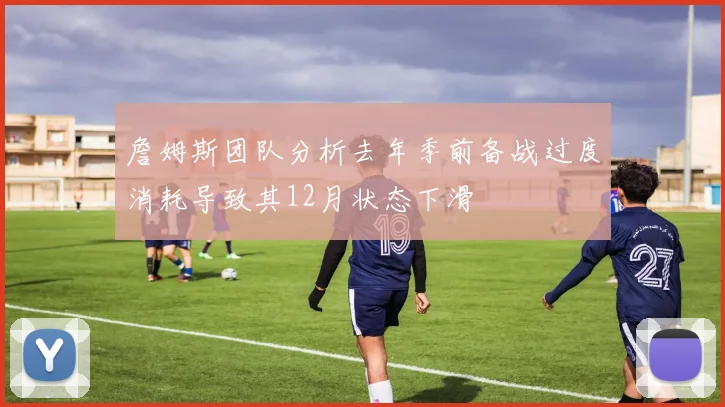 詹姆斯团队分析去年季前备战过度消耗导致其12月状态下滑