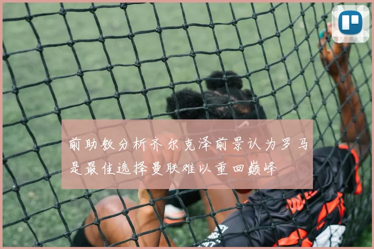 前助教分析齐尔克泽前景认为罗马是最佳选择曼联难以重回巅峰