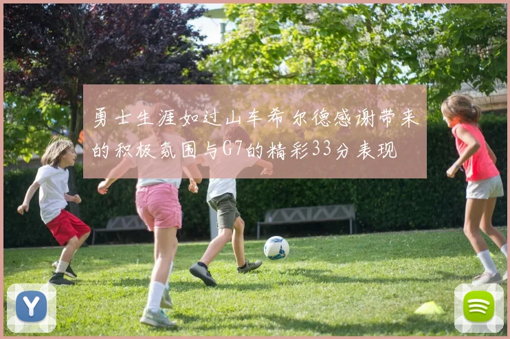 勇士生涯如过山车希尔德感谢带来的积极氛围与G7的精彩33分表现
