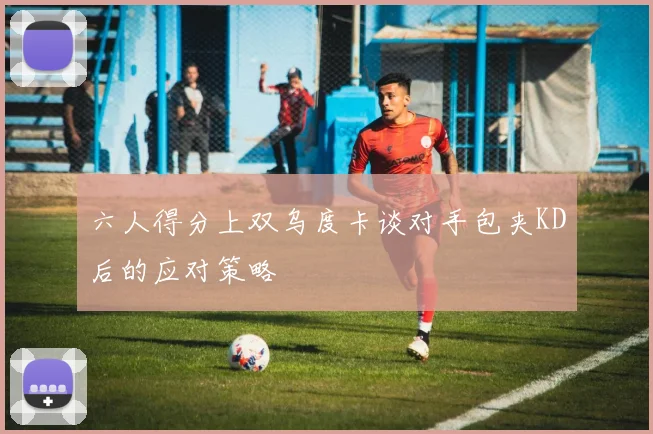 六人得分上双乌度卡谈对手包夹KD后的应对策略