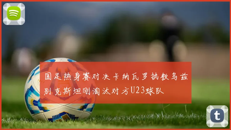 国足热身赛对决卡纳瓦罗执教乌兹别克斯坦刚淘汰对方U23球队