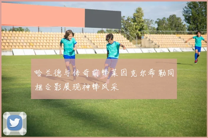 哈兰德与传奇前锋莱因克尔希勒同框合影展现神锋风采