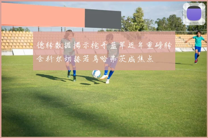德转数据揭示枪手蓝军近年重磅转会科尔切赫若鸟哈弗茨成焦点