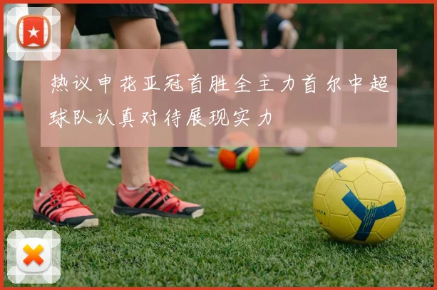 热议申花亚冠首胜全主力首尔中超球队认真对待展现实力