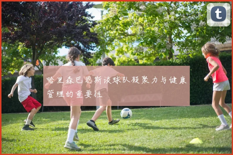 哈里森巴恩斯谈球队凝聚力与健康管理的重要性