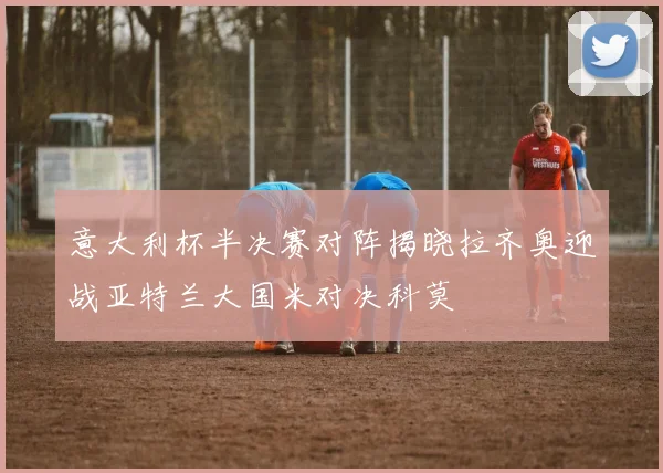 意大利杯半决赛对阵揭晓拉齐奥迎战亚特兰大国米对决科莫