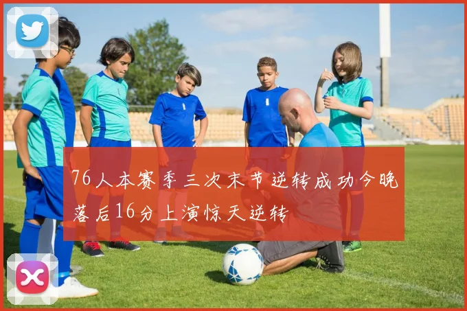 76人本赛季三次末节逆转成功今晚落后16分上演惊天逆转