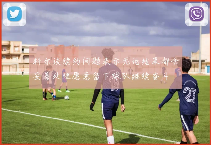 科尔谈续约问题表示无论结果都会妥善处理愿意留下球队继续奋斗