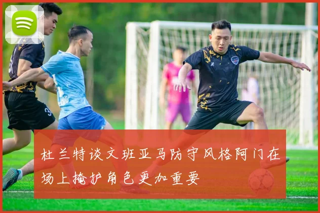 杜兰特谈文班亚马防守风格阿门在场上掩护角色更加重要