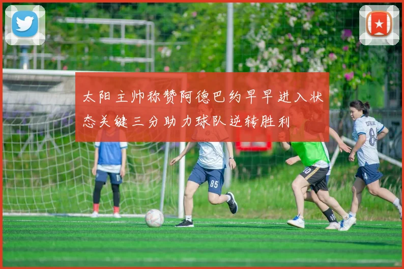 太阳主帅称赞阿德巴约早早进入状态关键三分助力球队逆转胜利
