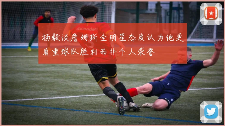杨毅谈詹姆斯全明星态度认为他更看重球队胜利而非个人荣誉