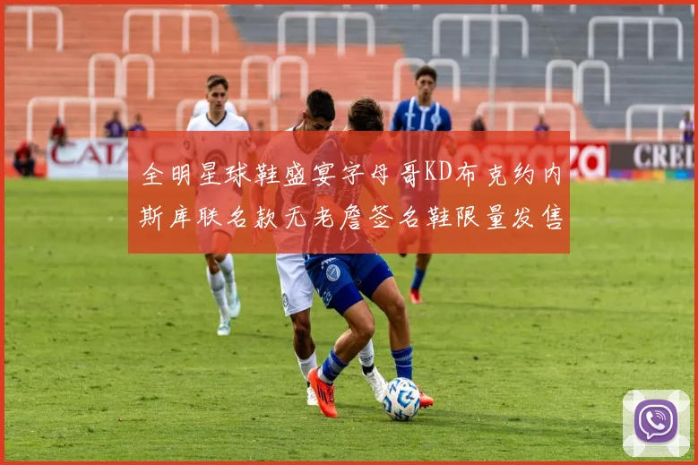 全明星球鞋盛宴字母哥KD布克约内斯库联名款无老詹签名鞋限量发售