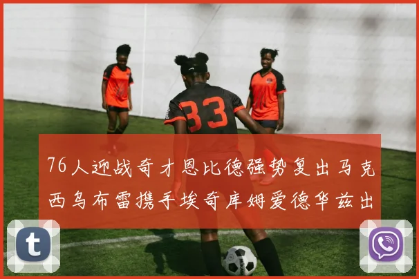 76人迎战奇才恩比德强势复出马克西乌布雷携手埃奇库姆爱德华兹出战