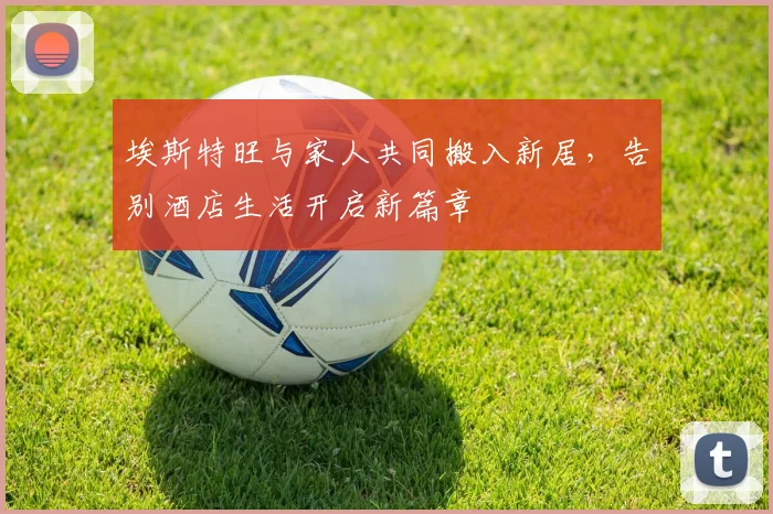 埃斯特旺与家人共同搬入新居，告别酒店生活开启新篇章