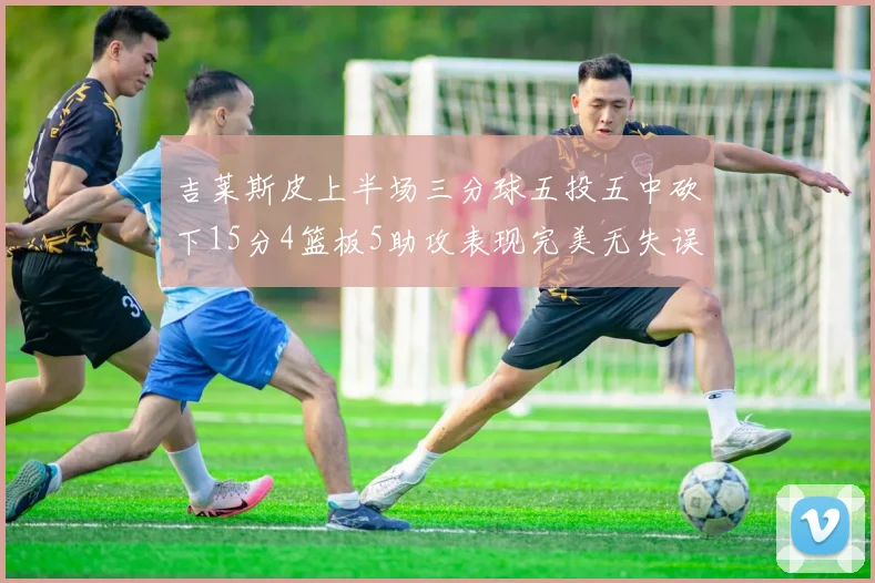 吉莱斯皮上半场三分球五投五中砍下15分4篮板5助攻表现完美无失误