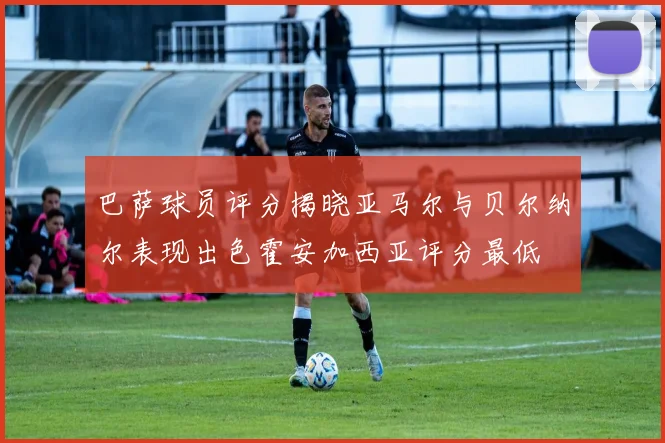 巴萨球员评分揭晓亚马尔与贝尔纳尔表现出色霍安加西亚评分最低