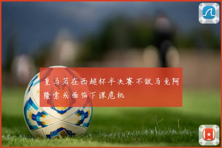 皇马若在西超杯半决赛不敌马竞阿隆索或面临下课危机