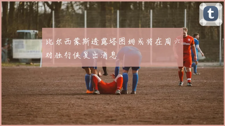 比尔西蒙斯透露塔图姆或将在周六对独行侠复出消息