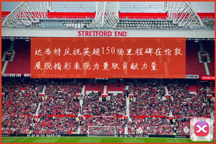 达洛特庆祝英超150场里程碑在伦敦展现精彩表现为曼联贡献力量