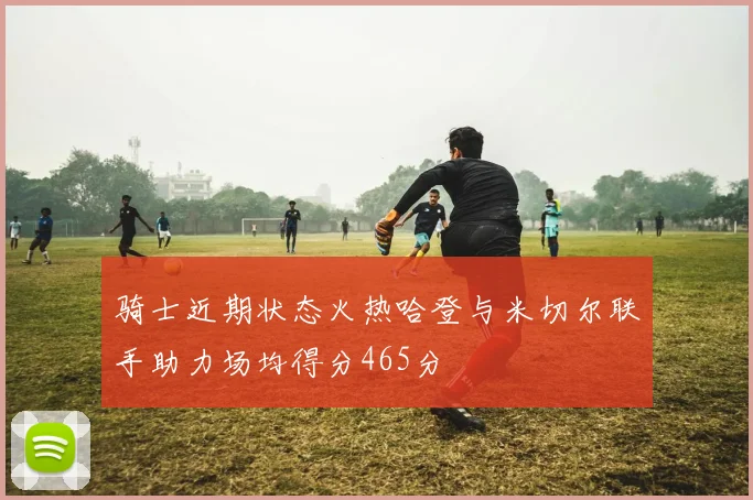 骑士近期状态火热哈登与米切尔联手助力场均得分465分
