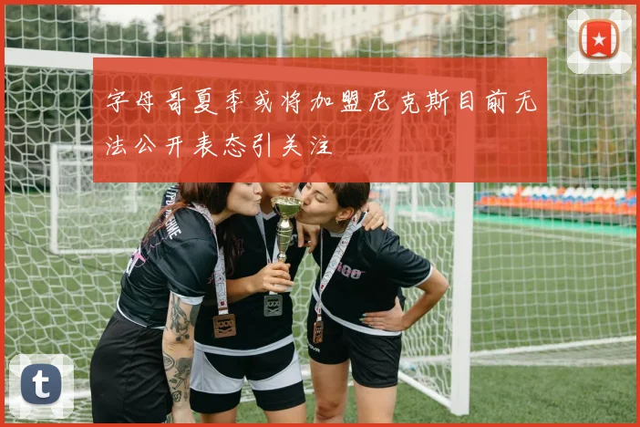 字母哥夏季或将加盟尼克斯目前无法公开表态引关注