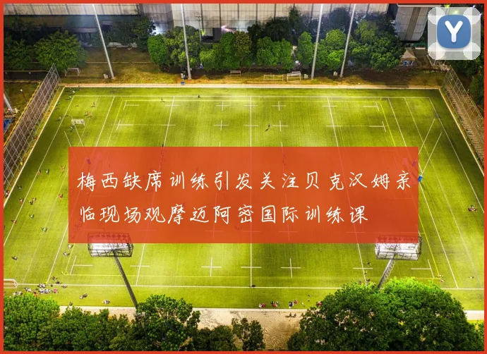 梅西缺席训练引发关注贝克汉姆亲临现场观摩迈阿密国际训练课