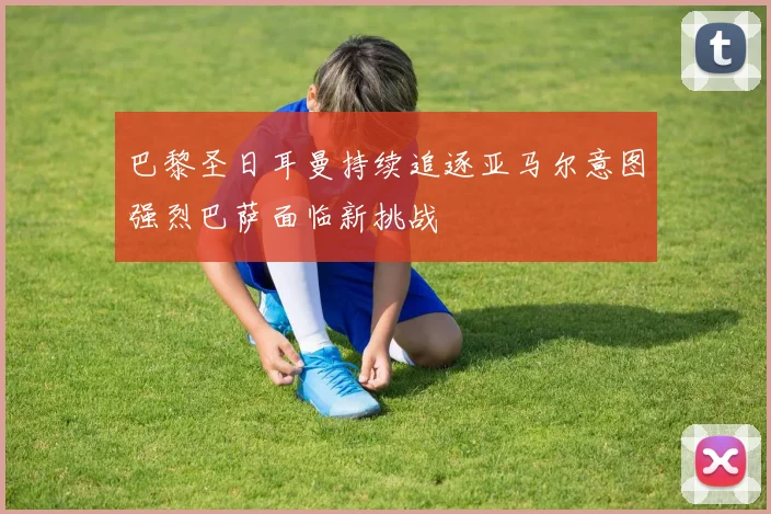 巴黎圣日耳曼持续追逐亚马尔意图强烈巴萨面临新挑战